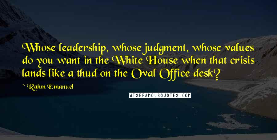 Rahm Emanuel Quotes: Whose leadership, whose judgment, whose values do you want in the White House when that crisis lands like a thud on the Oval Office desk?