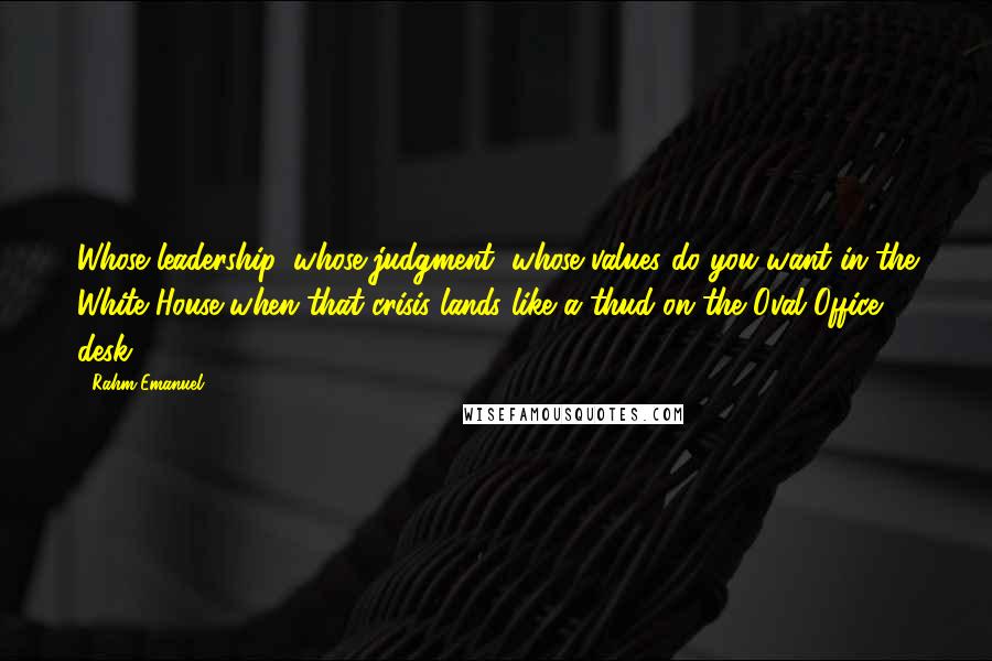 Rahm Emanuel Quotes: Whose leadership, whose judgment, whose values do you want in the White House when that crisis lands like a thud on the Oval Office desk?
