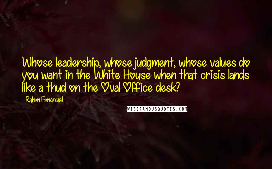 Rahm Emanuel Quotes: Whose leadership, whose judgment, whose values do you want in the White House when that crisis lands like a thud on the Oval Office desk?