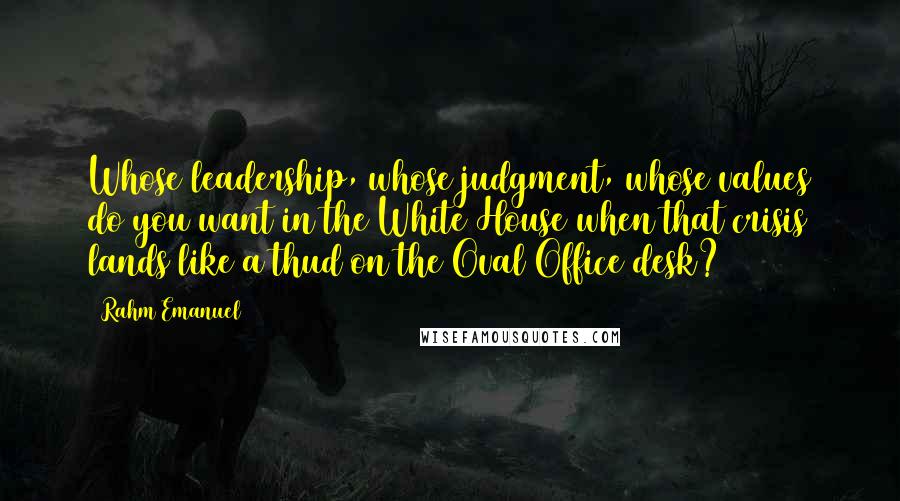 Rahm Emanuel Quotes: Whose leadership, whose judgment, whose values do you want in the White House when that crisis lands like a thud on the Oval Office desk?