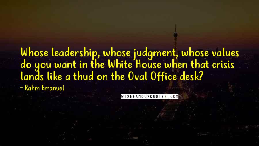 Rahm Emanuel Quotes: Whose leadership, whose judgment, whose values do you want in the White House when that crisis lands like a thud on the Oval Office desk?