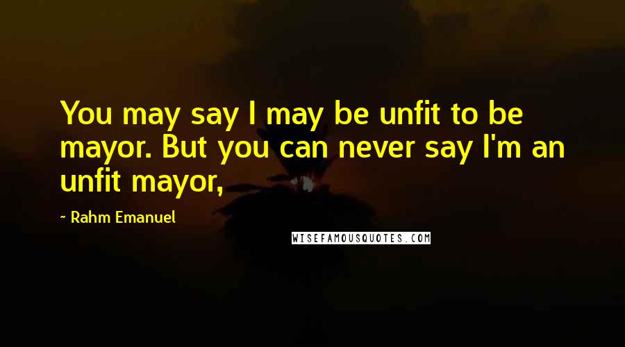 Rahm Emanuel Quotes: You may say I may be unfit to be mayor. But you can never say I'm an unfit mayor,