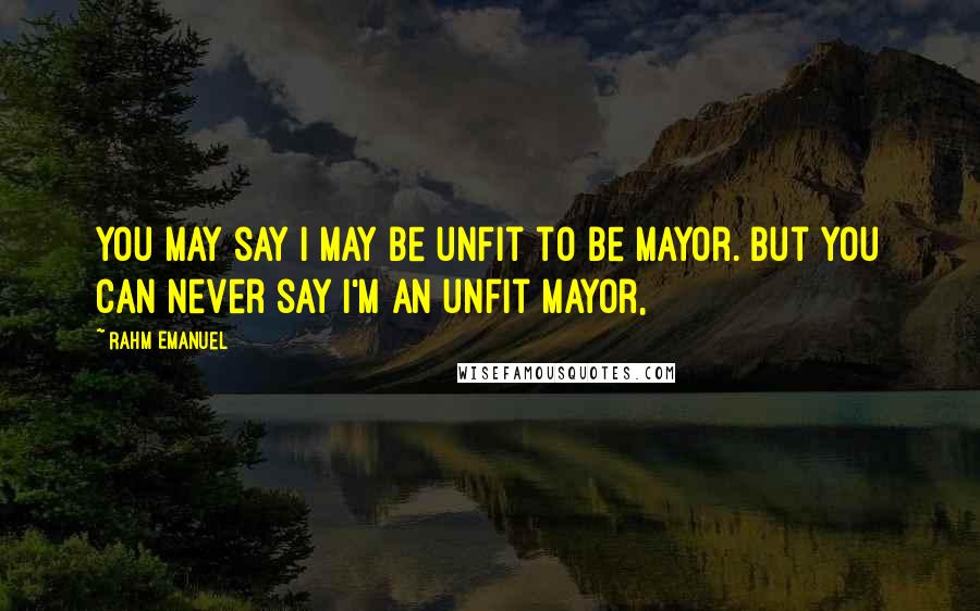 Rahm Emanuel Quotes: You may say I may be unfit to be mayor. But you can never say I'm an unfit mayor,