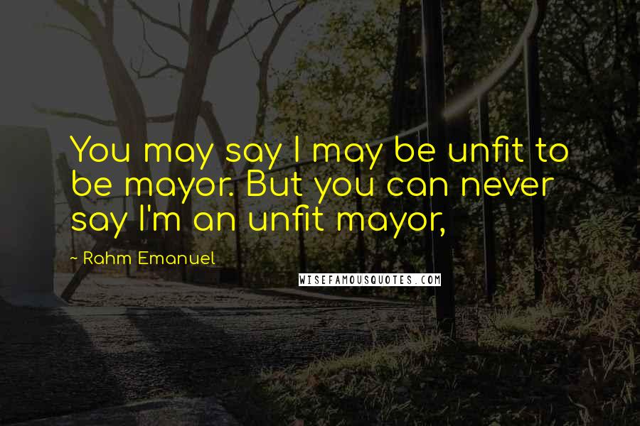 Rahm Emanuel Quotes: You may say I may be unfit to be mayor. But you can never say I'm an unfit mayor,