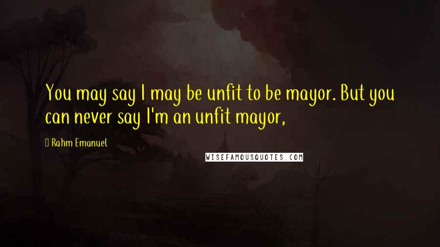 Rahm Emanuel Quotes: You may say I may be unfit to be mayor. But you can never say I'm an unfit mayor,