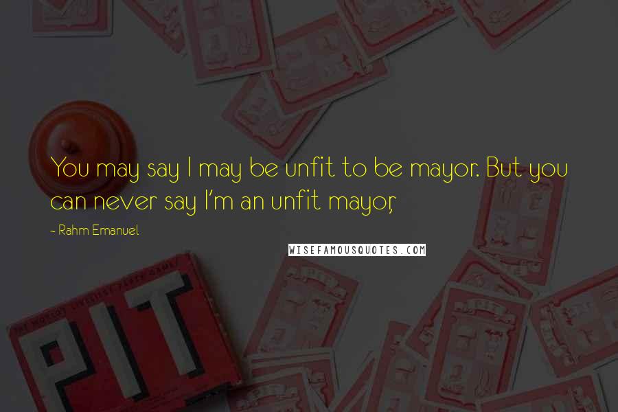 Rahm Emanuel Quotes: You may say I may be unfit to be mayor. But you can never say I'm an unfit mayor,