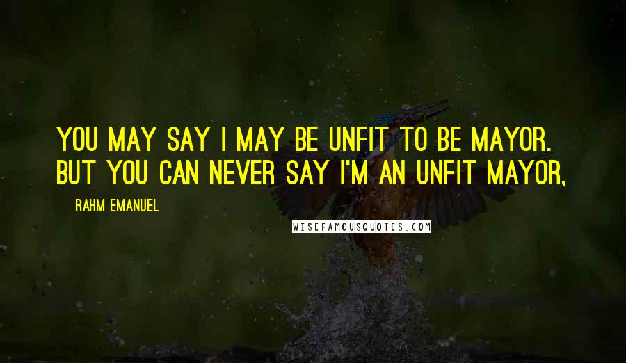 Rahm Emanuel Quotes: You may say I may be unfit to be mayor. But you can never say I'm an unfit mayor,