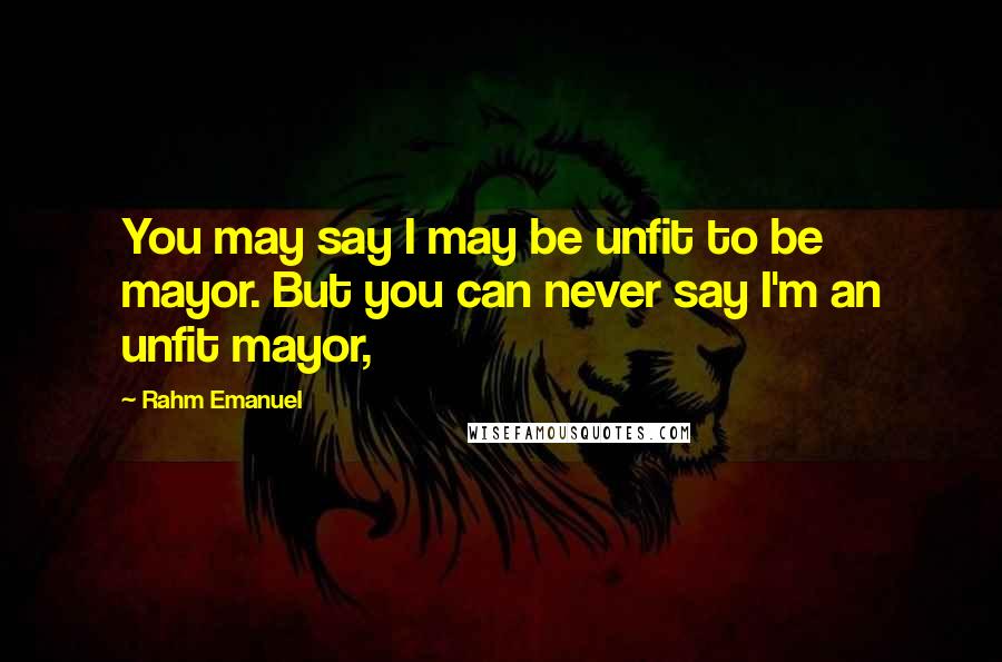 Rahm Emanuel Quotes: You may say I may be unfit to be mayor. But you can never say I'm an unfit mayor,