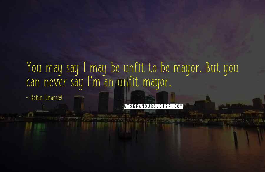 Rahm Emanuel Quotes: You may say I may be unfit to be mayor. But you can never say I'm an unfit mayor,