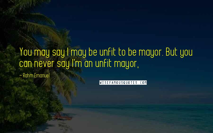 Rahm Emanuel Quotes: You may say I may be unfit to be mayor. But you can never say I'm an unfit mayor,