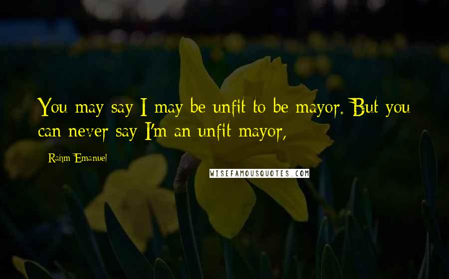 Rahm Emanuel Quotes: You may say I may be unfit to be mayor. But you can never say I'm an unfit mayor,