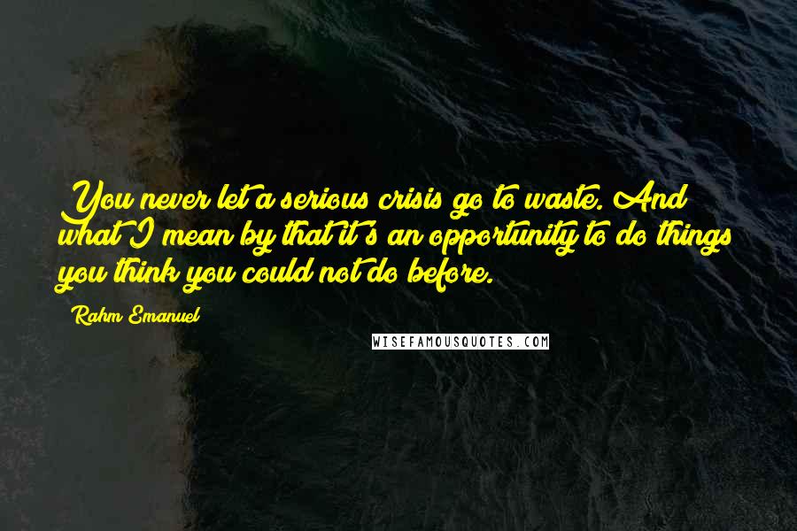Rahm Emanuel Quotes: You never let a serious crisis go to waste. And what I mean by that it's an opportunity to do things you think you could not do before.