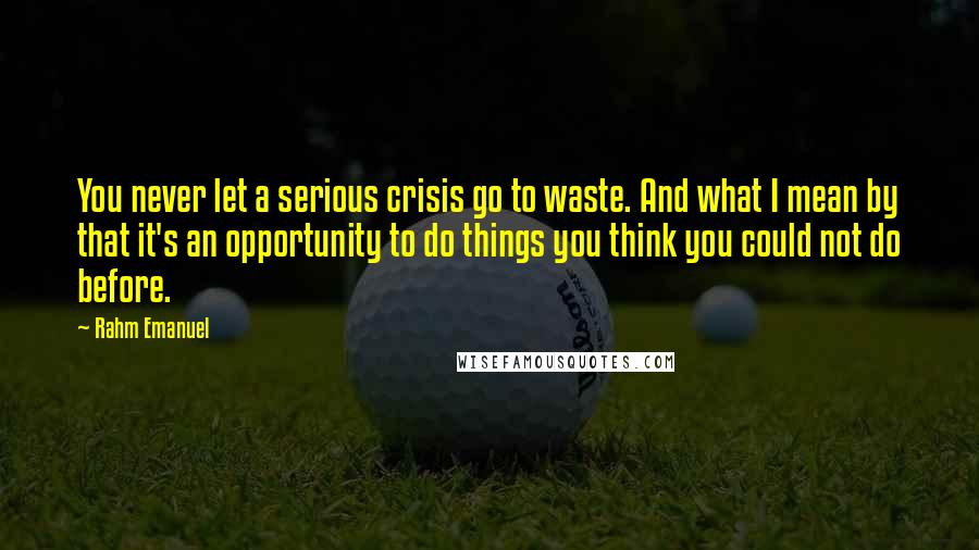 Rahm Emanuel Quotes: You never let a serious crisis go to waste. And what I mean by that it's an opportunity to do things you think you could not do before.