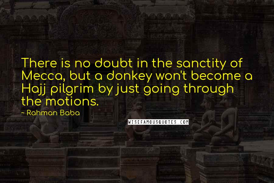 Rahman Baba Quotes: There is no doubt in the sanctity of Mecca, but a donkey won't become a Hajj pilgrim by just going through the motions.