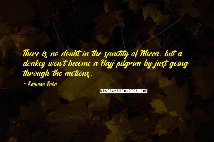 Rahman Baba Quotes: There is no doubt in the sanctity of Mecca, but a donkey won't become a Hajj pilgrim by just going through the motions.