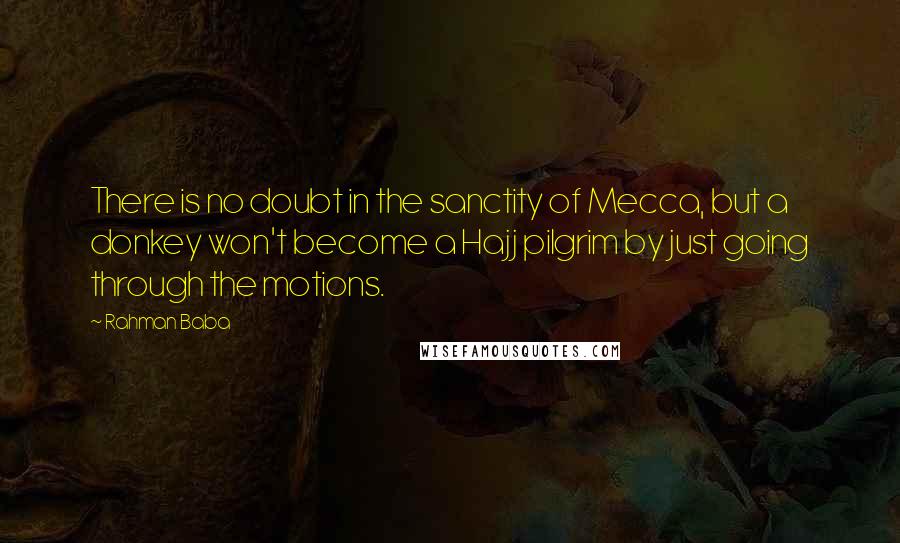 Rahman Baba Quotes: There is no doubt in the sanctity of Mecca, but a donkey won't become a Hajj pilgrim by just going through the motions.