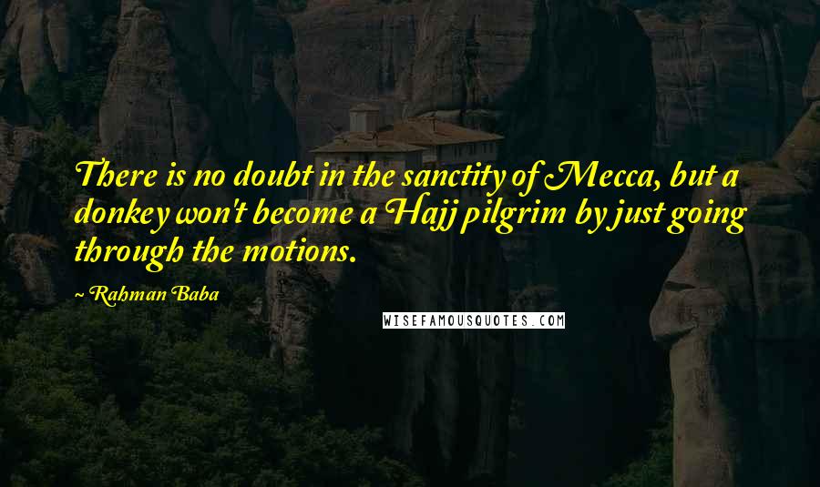 Rahman Baba Quotes: There is no doubt in the sanctity of Mecca, but a donkey won't become a Hajj pilgrim by just going through the motions.