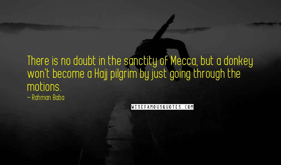 Rahman Baba Quotes: There is no doubt in the sanctity of Mecca, but a donkey won't become a Hajj pilgrim by just going through the motions.