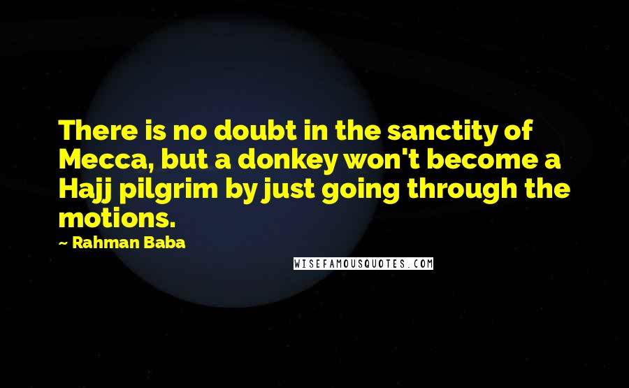 Rahman Baba Quotes: There is no doubt in the sanctity of Mecca, but a donkey won't become a Hajj pilgrim by just going through the motions.