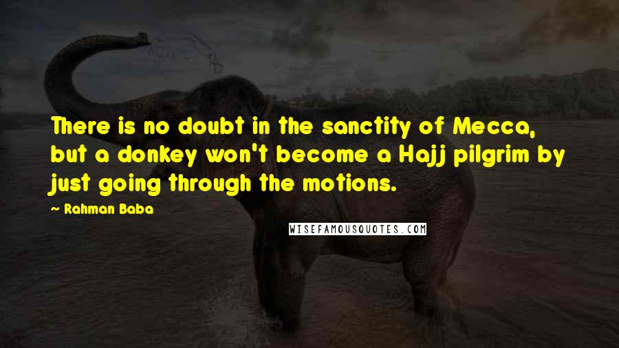 Rahman Baba Quotes: There is no doubt in the sanctity of Mecca, but a donkey won't become a Hajj pilgrim by just going through the motions.