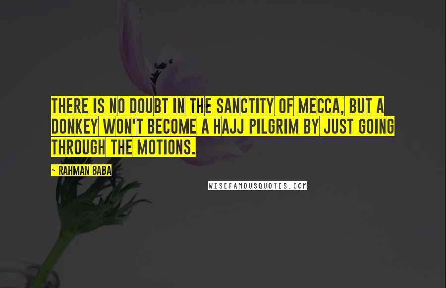 Rahman Baba Quotes: There is no doubt in the sanctity of Mecca, but a donkey won't become a Hajj pilgrim by just going through the motions.