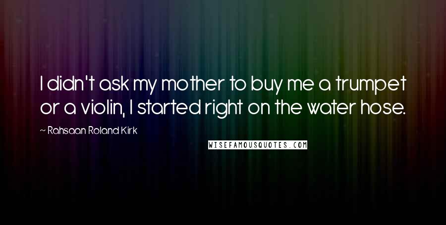 Rahsaan Roland Kirk Quotes: I didn't ask my mother to buy me a trumpet or a violin, I started right on the water hose.