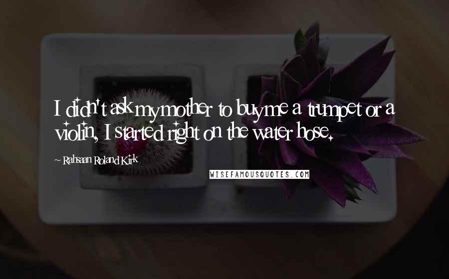 Rahsaan Roland Kirk Quotes: I didn't ask my mother to buy me a trumpet or a violin, I started right on the water hose.