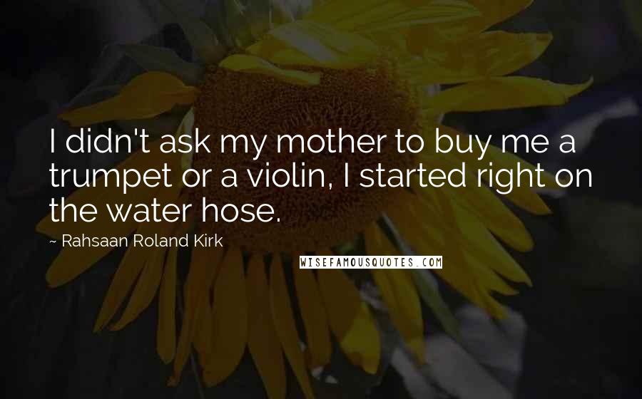 Rahsaan Roland Kirk Quotes: I didn't ask my mother to buy me a trumpet or a violin, I started right on the water hose.