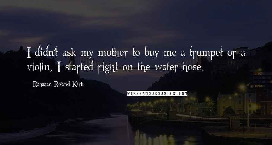Rahsaan Roland Kirk Quotes: I didn't ask my mother to buy me a trumpet or a violin, I started right on the water hose.