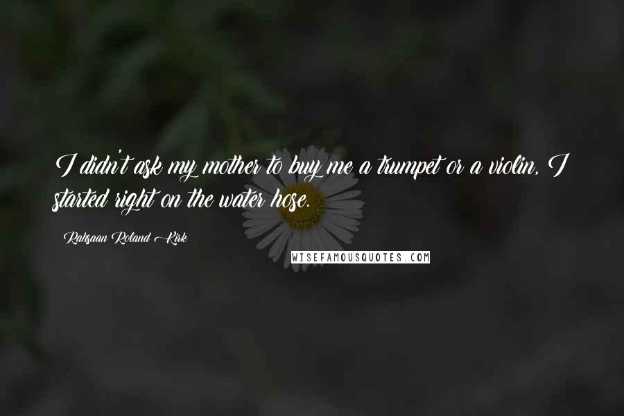 Rahsaan Roland Kirk Quotes: I didn't ask my mother to buy me a trumpet or a violin, I started right on the water hose.