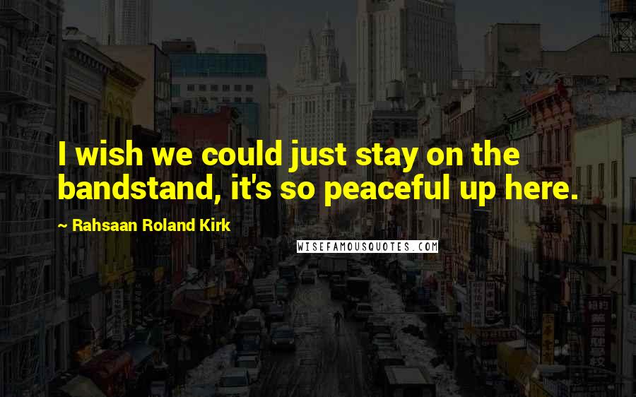 Rahsaan Roland Kirk Quotes: I wish we could just stay on the bandstand, it's so peaceful up here.