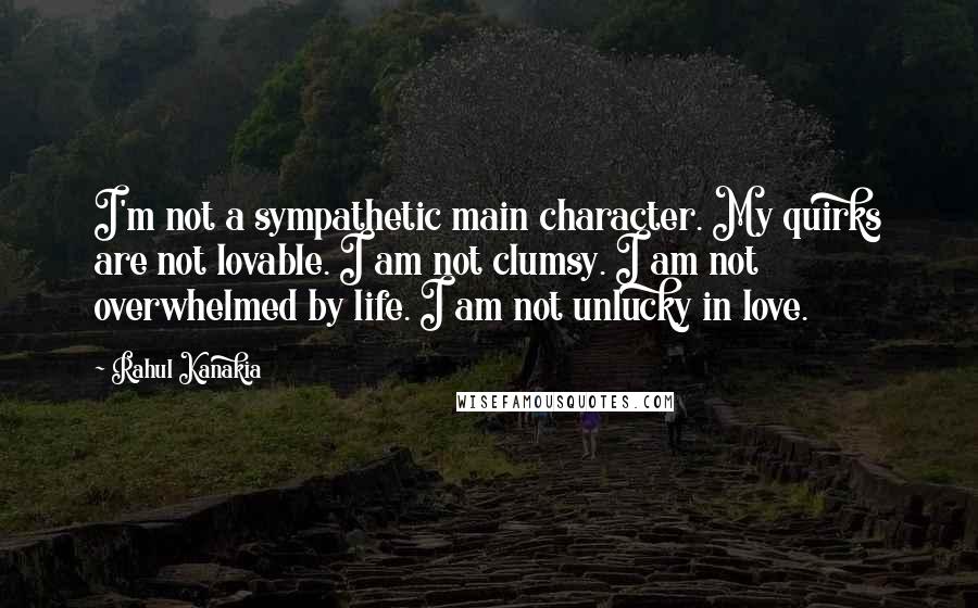 Rahul Kanakia Quotes: I'm not a sympathetic main character. My quirks are not lovable. I am not clumsy. I am not overwhelmed by life. I am not unlucky in love.