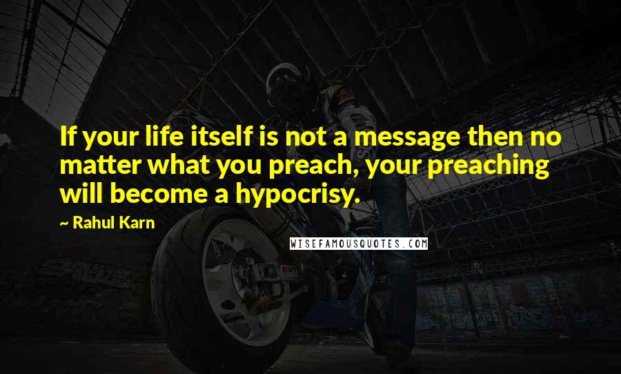 Rahul Karn Quotes: If your life itself is not a message then no matter what you preach, your preaching will become a hypocrisy.
