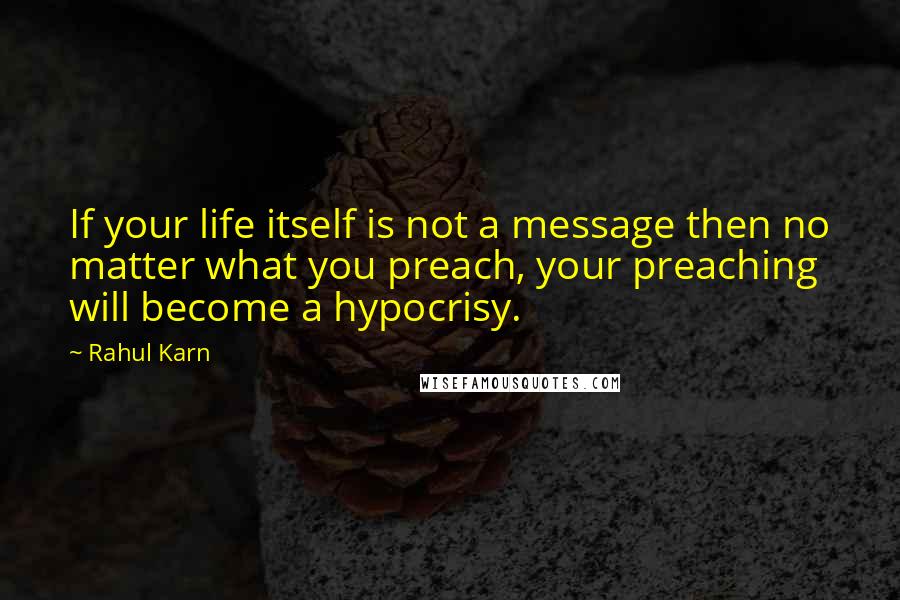 Rahul Karn Quotes: If your life itself is not a message then no matter what you preach, your preaching will become a hypocrisy.