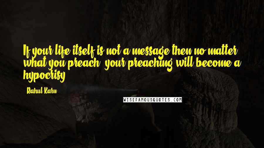 Rahul Karn Quotes: If your life itself is not a message then no matter what you preach, your preaching will become a hypocrisy.