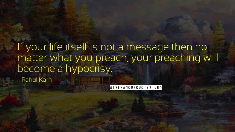 Rahul Karn Quotes: If your life itself is not a message then no matter what you preach, your preaching will become a hypocrisy.