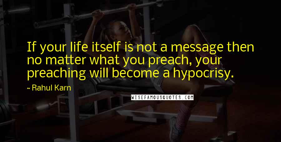 Rahul Karn Quotes: If your life itself is not a message then no matter what you preach, your preaching will become a hypocrisy.
