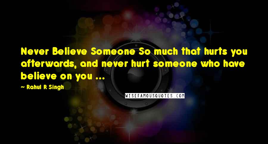 Rahul R Singh Quotes: Never Believe Someone So much that hurts you afterwards, and never hurt someone who have believe on you ...