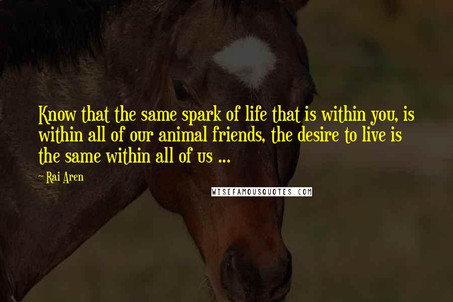 Rai Aren Quotes: Know that the same spark of life that is within you, is within all of our animal friends, the desire to live is the same within all of us ...