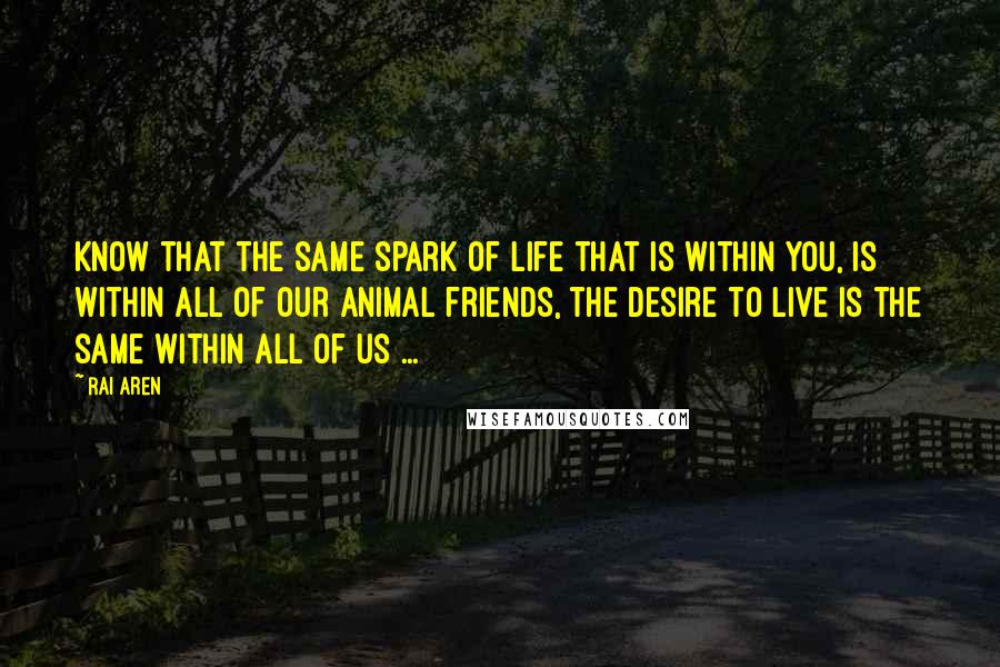 Rai Aren Quotes: Know that the same spark of life that is within you, is within all of our animal friends, the desire to live is the same within all of us ...