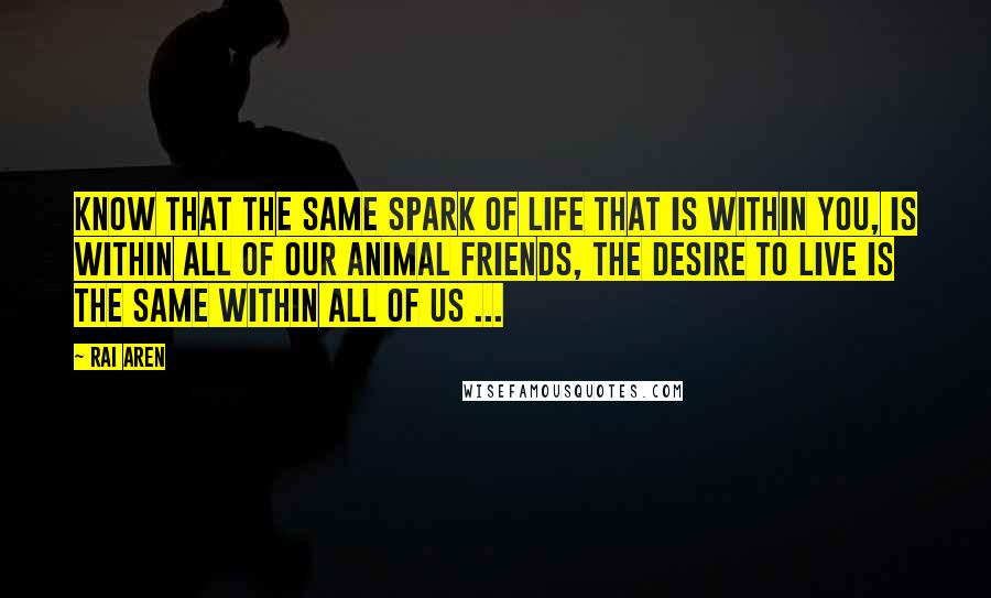 Rai Aren Quotes: Know that the same spark of life that is within you, is within all of our animal friends, the desire to live is the same within all of us ...