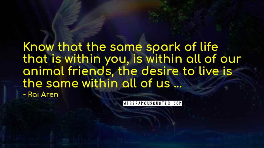 Rai Aren Quotes: Know that the same spark of life that is within you, is within all of our animal friends, the desire to live is the same within all of us ...