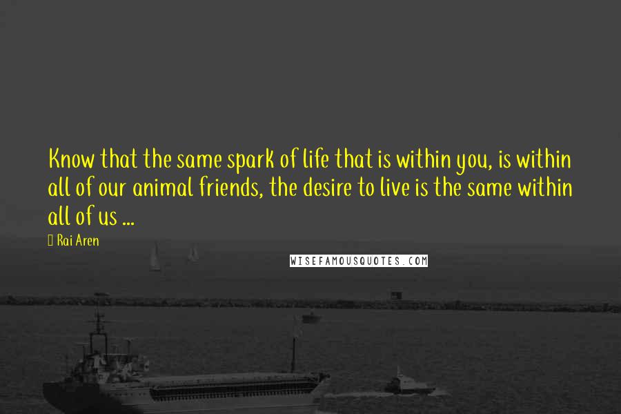 Rai Aren Quotes: Know that the same spark of life that is within you, is within all of our animal friends, the desire to live is the same within all of us ...