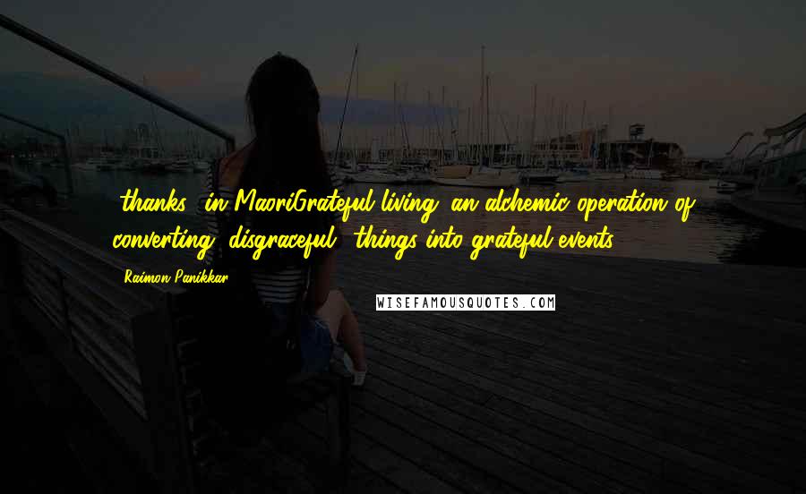 Raimon Panikkar Quotes: "thanks" in MaoriGrateful living: an alchemic operation of converting "disgraceful" things into grateful events.