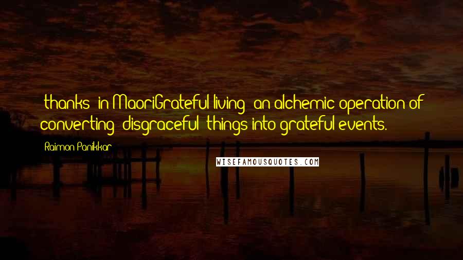 Raimon Panikkar Quotes: "thanks" in MaoriGrateful living: an alchemic operation of converting "disgraceful" things into grateful events.