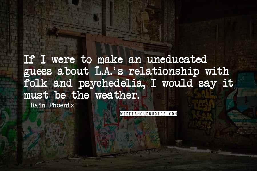 Rain Phoenix Quotes: If I were to make an uneducated guess about L.A.'s relationship with folk and psychedelia, I would say it must be the weather.