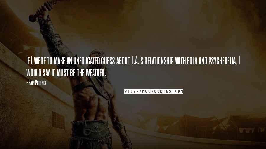 Rain Phoenix Quotes: If I were to make an uneducated guess about L.A.'s relationship with folk and psychedelia, I would say it must be the weather.