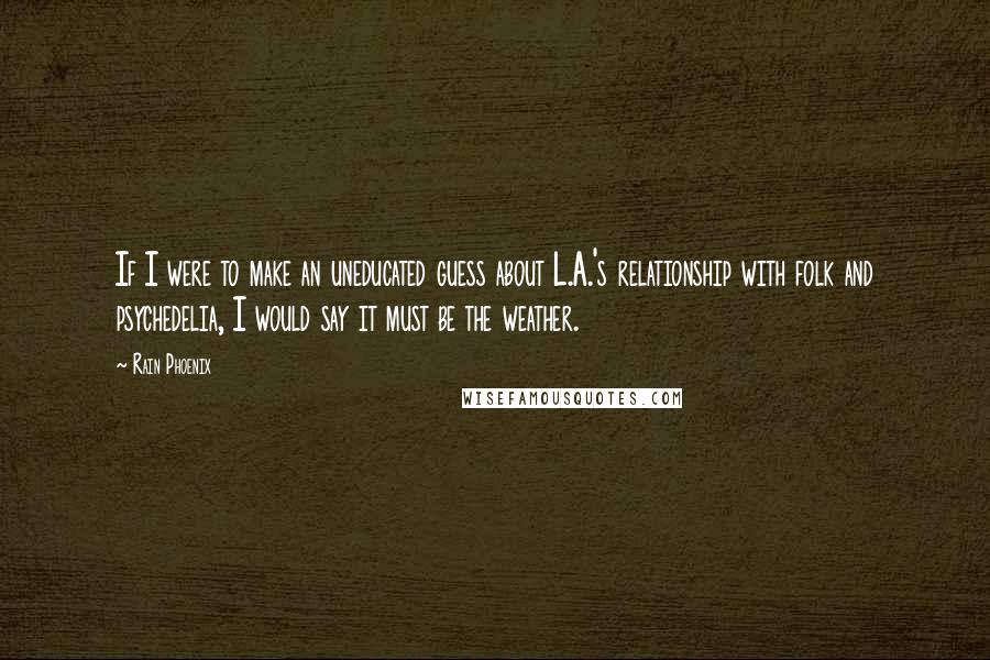 Rain Phoenix Quotes: If I were to make an uneducated guess about L.A.'s relationship with folk and psychedelia, I would say it must be the weather.