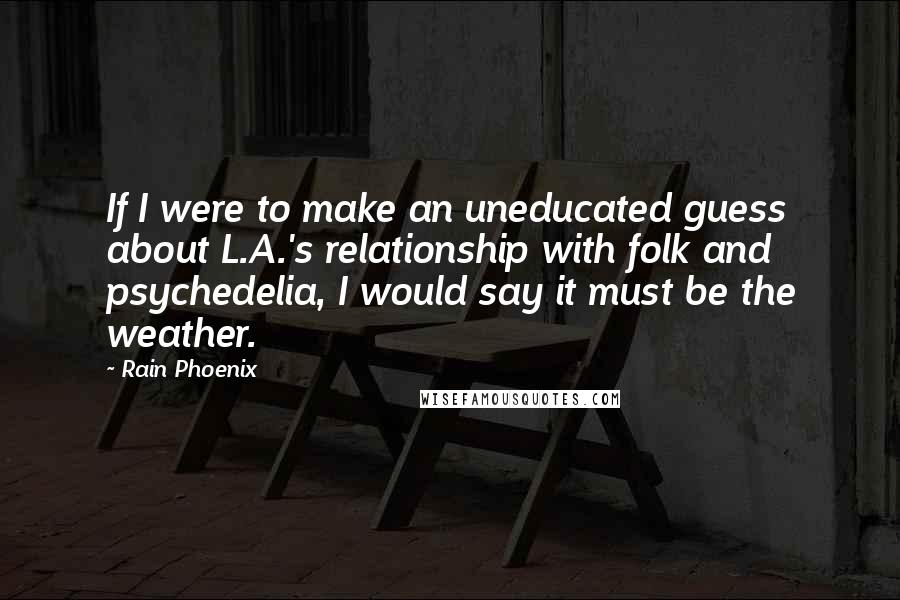 Rain Phoenix Quotes: If I were to make an uneducated guess about L.A.'s relationship with folk and psychedelia, I would say it must be the weather.