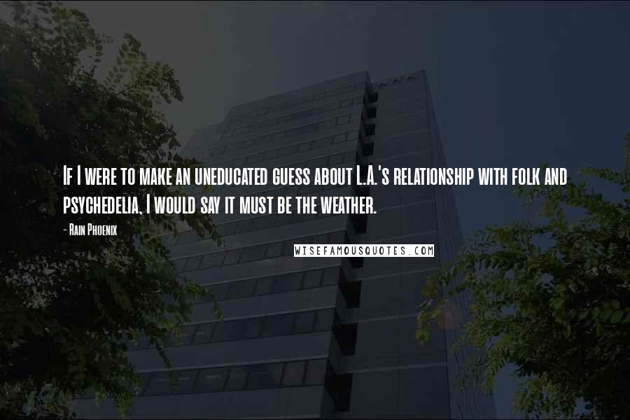 Rain Phoenix Quotes: If I were to make an uneducated guess about L.A.'s relationship with folk and psychedelia, I would say it must be the weather.